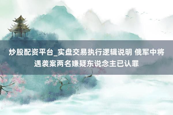 炒股配资平台_实盘交易执行逻辑说明 俄军中将遇袭案两名嫌疑东说念主已认罪