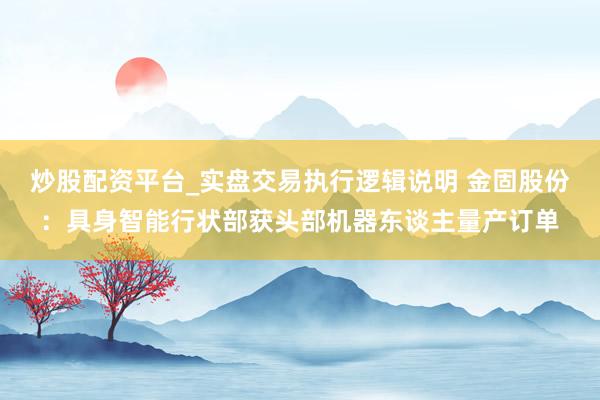 炒股配资平台_实盘交易执行逻辑说明 金固股份：具身智能行状部获头部机器东谈主量产订单