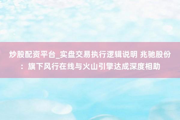 炒股配资平台_实盘交易执行逻辑说明 兆驰股份：旗下风行在线与火山引擎达成深度相助