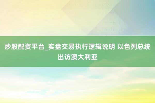 炒股配资平台_实盘交易执行逻辑说明 以色列总统出访澳大利亚
