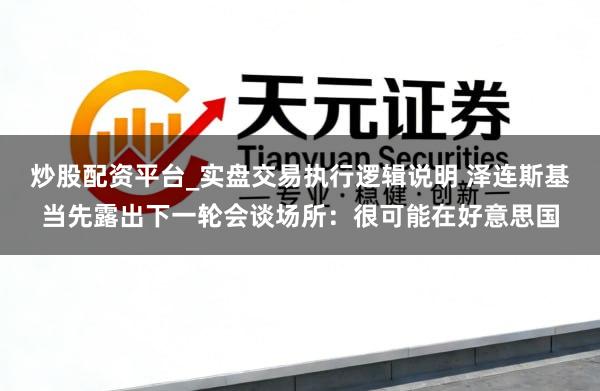 炒股配资平台_实盘交易执行逻辑说明 泽连斯基当先露出下一轮会谈场所：很可能在好意思国