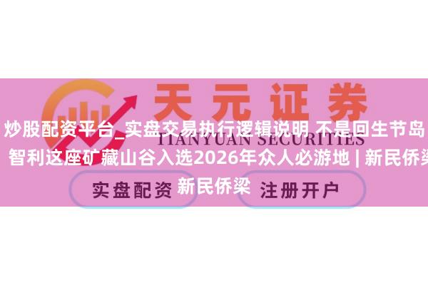 炒股配资平台_实盘交易执行逻辑说明 不是回生节岛，智利这座矿藏山谷入选2026年众人必游地 | 新民侨梁