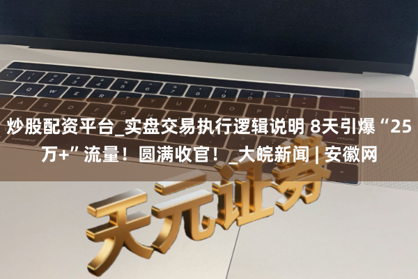 炒股配资平台_实盘交易执行逻辑说明 8天引爆“25万+”流量！圆满收官！_大皖新闻 | 安徽网