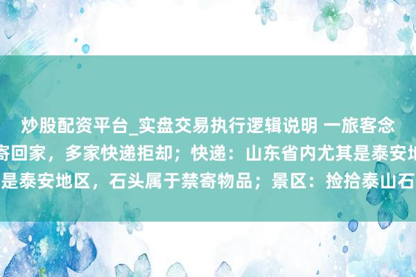 炒股配资平台_实盘交易执行逻辑说明 一旅客念念把泰山眼下买的石头寄回家，多家快递拒却；快递：山东省内尤其是泰安地区，石头属于禁寄物品；景区：捡拾泰山石的最高可罚两万元