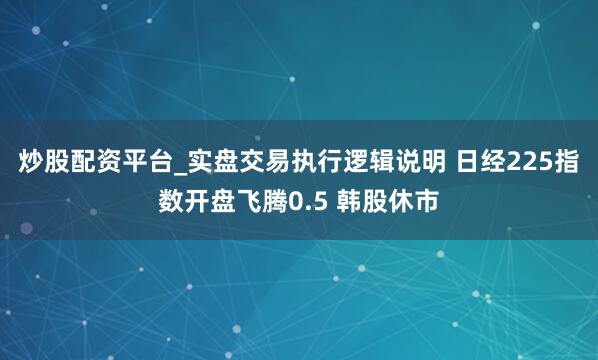 炒股配资平台_实盘交易执行逻辑说明 日经225指数开盘飞腾0.5 韩股休市