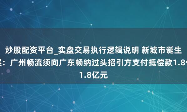 炒股配资平台_实盘交易执行逻辑说明 新城市诞生发展：广州畅流须向广东畅纳过头招引方支付抵偿款1.8亿元