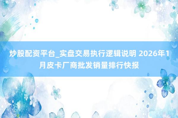 炒股配资平台_实盘交易执行逻辑说明 2026年1月皮卡厂商批发销量排行快报