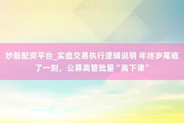 炒股配资平台_实盘交易执行逻辑说明 年终岁尾临了一刻，公募高管批量“高下课”