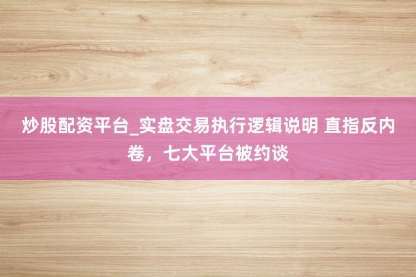 炒股配资平台_实盘交易执行逻辑说明 直指反内卷，七大平台被约谈