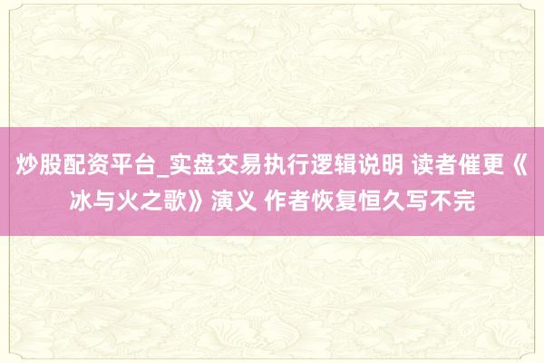 炒股配资平台_实盘交易执行逻辑说明 读者催更《冰与火之歌》演义 作者恢复恒久写不完