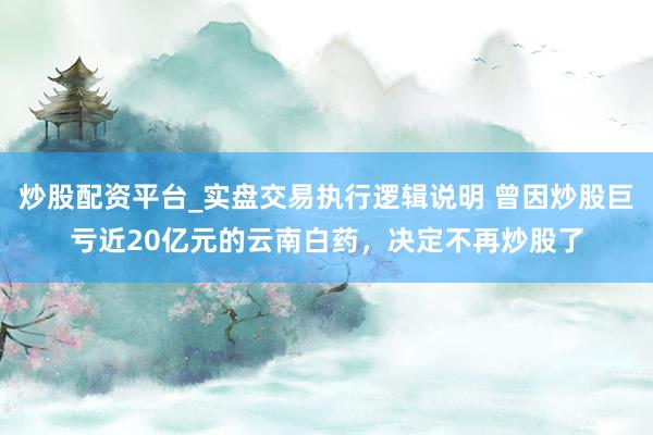 炒股配资平台_实盘交易执行逻辑说明 曾因炒股巨亏近20亿元的云南白药，决定不再炒股了