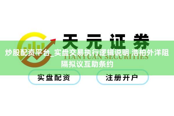 炒股配资平台_实盘交易执行逻辑说明 浩柏外洋阻隔拟议互助条约