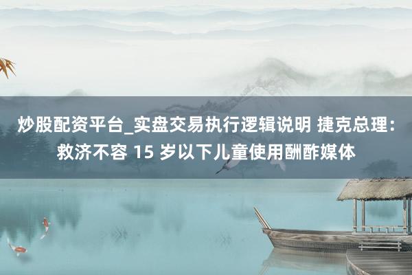 炒股配资平台_实盘交易执行逻辑说明 捷克总理：救济不容 15 岁以下儿童使用酬酢媒体