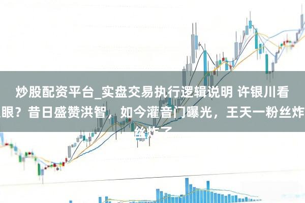 炒股配资平台_实盘交易执行逻辑说明 许银川看走眼？昔日盛赞洪智，如今灌音门曝光，王天一粉丝炸了