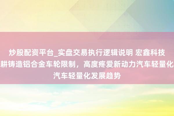 炒股配资平台_实盘交易执行逻辑说明 宏鑫科技：公司深耕铸造铝合金车轮限制，高度疼爱新动力汽车轻量化发展趋势