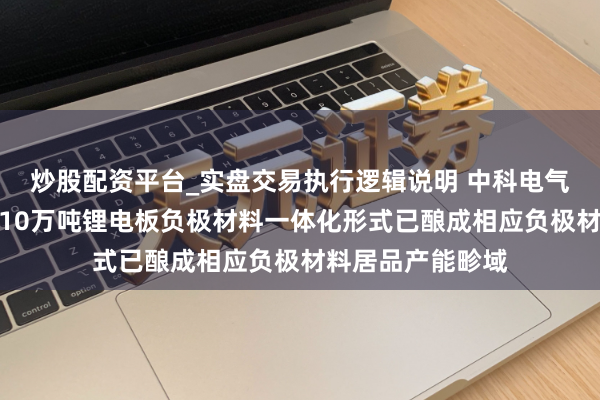 炒股配资平台_实盘交易执行逻辑说明 中科电气：结伴公司年产10万吨锂电板负极材料一体化形式已酿成相应负极材料居品产能畛域