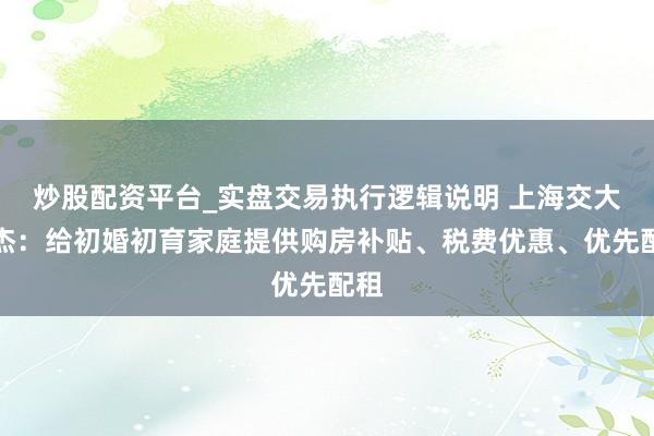 炒股配资平台_实盘交易执行逻辑说明 上海交大陈杰：给初婚初育家庭提供购房补贴、税费优惠、优先配租