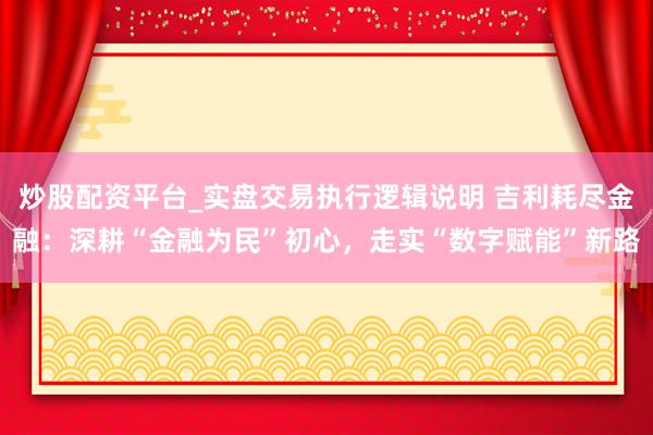 炒股配资平台_实盘交易执行逻辑说明 吉利耗尽金融：深耕“金融为民”初心，走实“数字赋能”新路