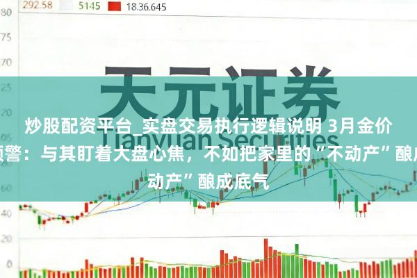 炒股配资平台_实盘交易执行逻辑说明 3月金价高位预警：与其盯着大盘心焦，不如把家里的“不动产”酿成底气