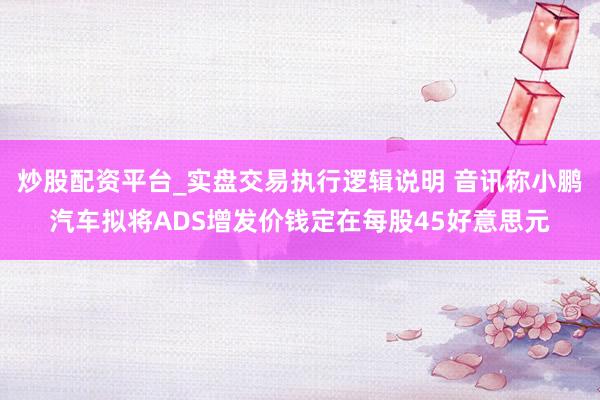 炒股配资平台_实盘交易执行逻辑说明 音讯称小鹏汽车拟将ADS增发价钱定在每股45好意思元