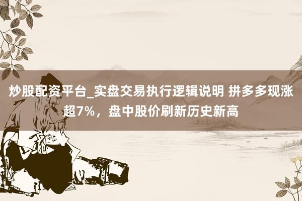 炒股配资平台_实盘交易执行逻辑说明 拼多多现涨超7%，盘中股价刷新历史新高
