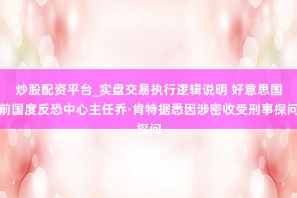 炒股配资平台_实盘交易执行逻辑说明 好意思国前国度反恐中心主任乔·肯特据悉因涉密收受刑事探问