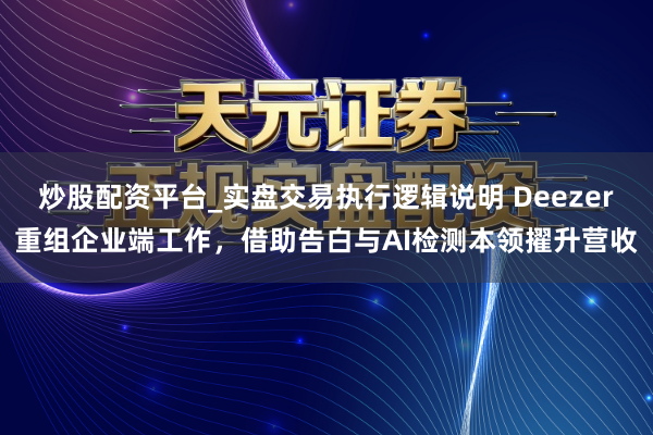 炒股配资平台_实盘交易执行逻辑说明 Deezer重组企业端工作，借助告白与AI检测本领擢升营收