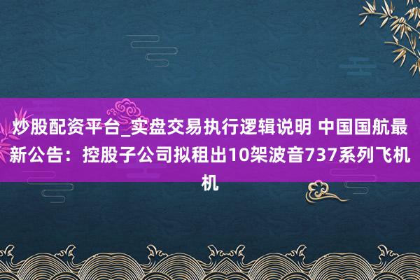 炒股配资平台_实盘交易执行逻辑说明 中国国航最新公告：控股子公司拟租出10架波音737系列飞机