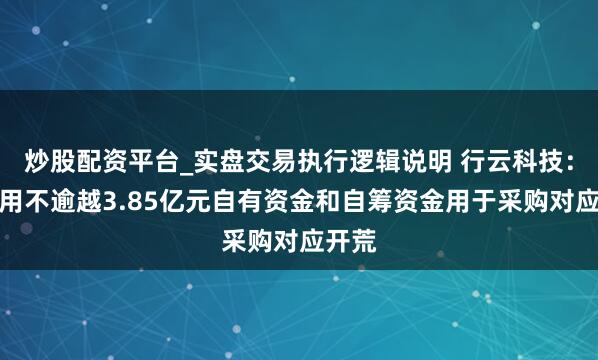 炒股配资平台_实盘交易执行逻辑说明 行云科技：拟使用不逾越3.85亿元自有资金和自筹资金用于采购对应开荒