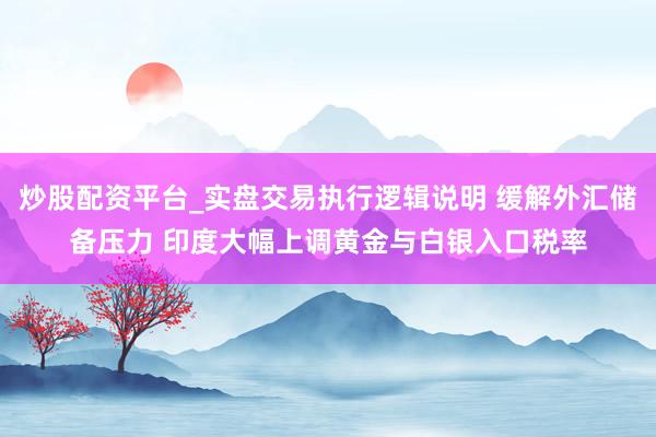 炒股配资平台_实盘交易执行逻辑说明 缓解外汇储备压力 印度大幅上调黄金与白银入口税率