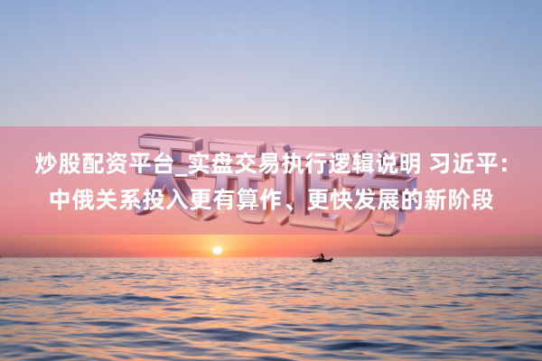 炒股配资平台_实盘交易执行逻辑说明 习近平：中俄关系投入更有算作、更快发展的新阶段