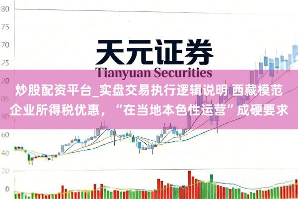 炒股配资平台_实盘交易执行逻辑说明 西藏模范企业所得税优惠，“在当地本色性运营”成硬要求