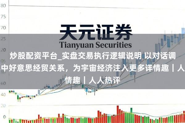 炒股配资平台_实盘交易执行逻辑说明 以对话调和雄厚中好意思经贸关系，为宇宙经济注入更多详情趣｜人人热评