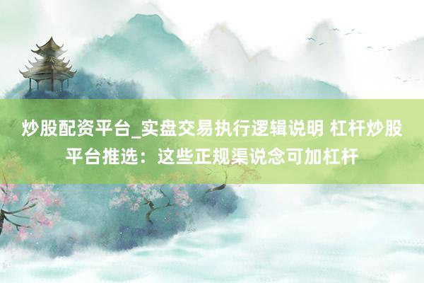 炒股配资平台_实盘交易执行逻辑说明 杠杆炒股平台推选：这些正规渠说念可加杠杆