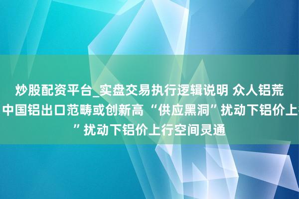 炒股配资平台_实盘交易执行逻辑说明 众人铝荒愈演愈烈！中国铝出口范畴或创新高 “供应黑洞”扰动下铝价上行空间灵通