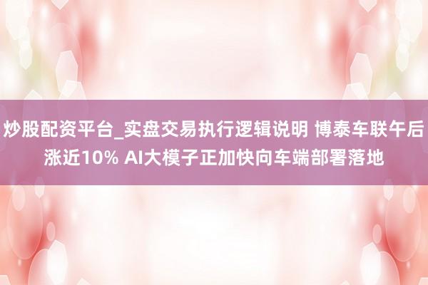 炒股配资平台_实盘交易执行逻辑说明 博泰车联午后涨近10% AI大模子正加快向车端部署落地