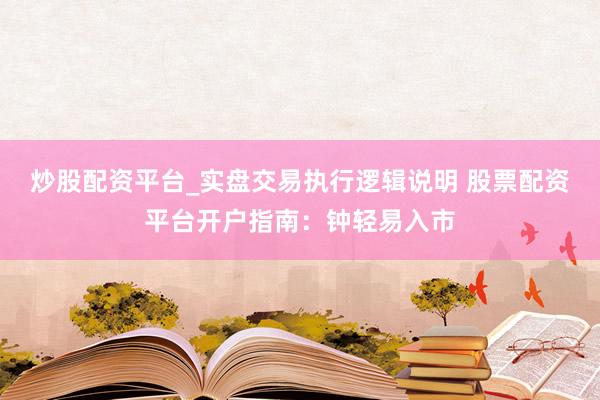 炒股配资平台_实盘交易执行逻辑说明 股票配资平台开户指南：钟轻易入市