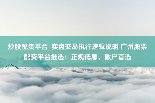 炒股配资平台_实盘交易执行逻辑说明 广州股票配资平台推选：正规低息，散户首选