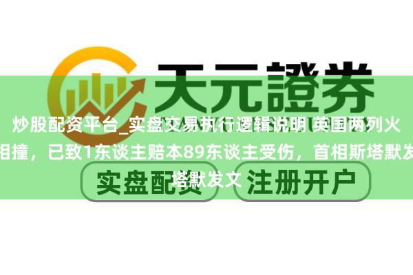 炒股配资平台_实盘交易执行逻辑说明 英国两列火车相撞，已致1东谈主赔本89东谈主受伤，首相斯塔默发文
