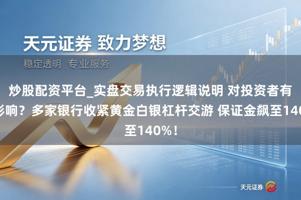 炒股配资平台_实盘交易执行逻辑说明 对投资者有何影响？多家银行收紧黄金白银杠杆交游 保证金飙至140%！