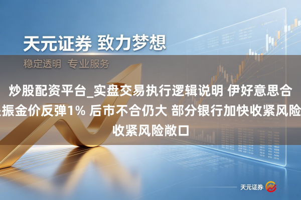 炒股配资平台_实盘交易执行逻辑说明 伊好意思合同提振金价反弹1% 后市不合仍大 部分银行加快收紧风险敞口