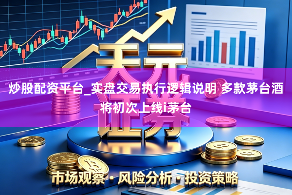 炒股配资平台_实盘交易执行逻辑说明 多款茅台酒将初次上线i茅台