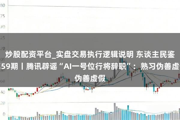 炒股配资平台_实盘交易执行逻辑说明 东谈主民鉴真59期丨腾讯辟谣“AI一号位行将辞职”：熟习伪善虚假