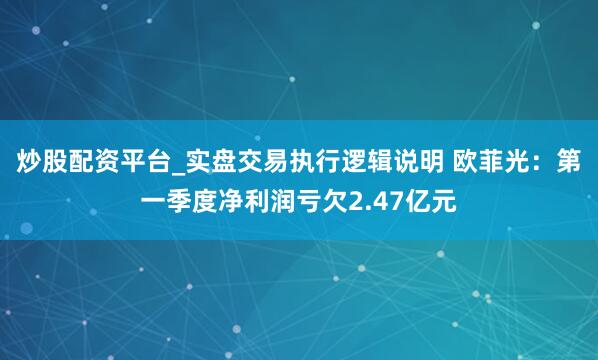 炒股配资平台_实盘交易执行逻辑说明 欧菲光：第一季度净利润亏欠2.47亿元