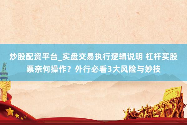 炒股配资平台_实盘交易执行逻辑说明 杠杆买股票奈何操作？外行必看3大风险与妙技