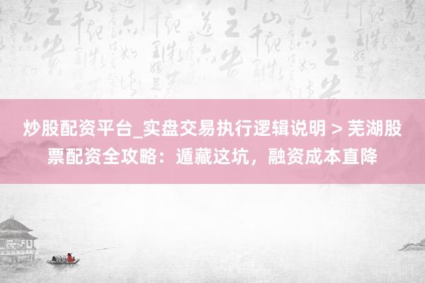 炒股配资平台_实盘交易执行逻辑说明 > 芜湖股票配资全攻略：遁藏这坑，融资成本直降