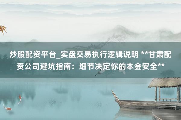 炒股配资平台_实盘交易执行逻辑说明 **甘肃配资公司避坑指南:细节决定你的本金安全**