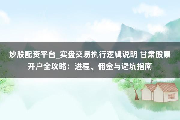 炒股配资平台_实盘交易执行逻辑说明 甘肃股票开户全攻略：进程、佣金与避坑指南