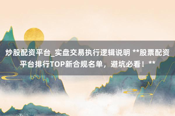 炒股配资平台_实盘交易执行逻辑说明 **股票配资平台排行TOP新合规名单，避坑必看！**