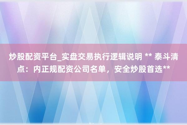 炒股配资平台_实盘交易执行逻辑说明 ** 泰斗清点：内正规配资公司名单，安全炒股首选**